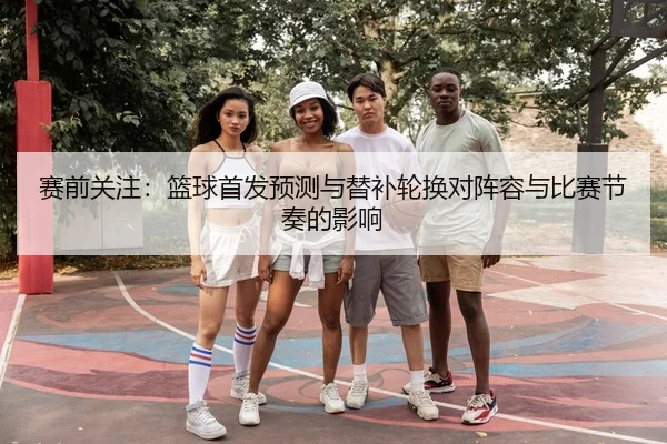 赛前关注：篮球首发预测与替补轮换对阵容与比赛节奏的影响